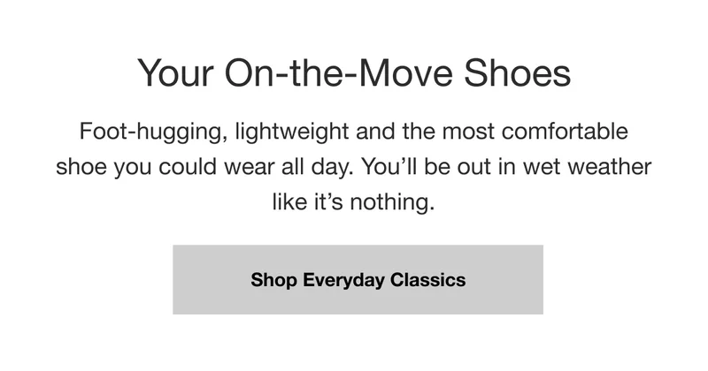 Your On-the-Move Shoes. Foot-hugging, lightweight and the most comfortable shoe you could wear all day. You'll be out in wet weather like it's nothing. Shop Everyday Classics.