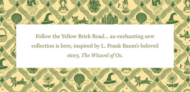Follow the Yellow Brick Road... an enchanting new collection is here, inspired by L. Frank Baum’s beloved story, The Wizard of Oz.