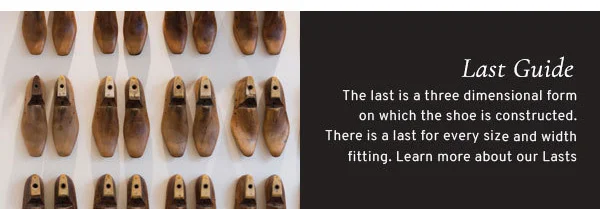 Last guide. The last is a three dimensional form on which the shoe is constructed. There is a last for every size width fitting. Learn more about our Lasts.