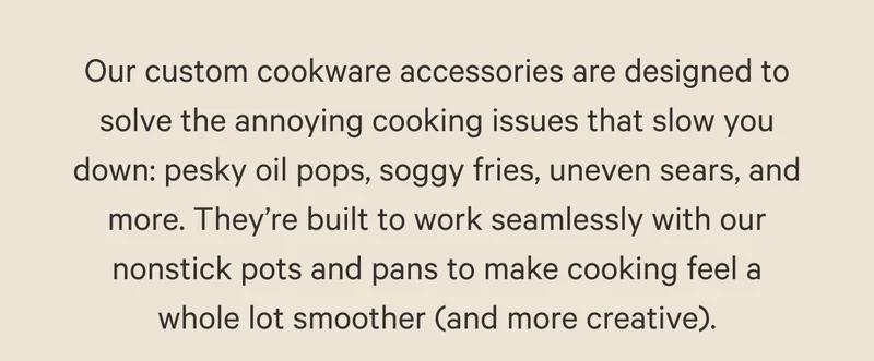 Our custom cookware accessories are designed to solve the annoying cooking issues that slow you down: pesky oil pops, soggy fries, uneven sears, and more. They’re built to work seamlessly with our nonstick pots and pans to make cooking feel a whole lot smoother (and more creative).