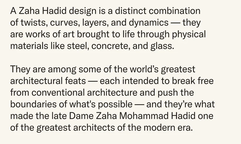 A Zaha Hadid design is a distinct combination of twists, curves, layers, and dynamics – each structure is a work of art brought to life through physical materials like steel, concrete, and glass. They are among some of the world’s greatest architectural feats – each intended to break free from conventional architecture and push the boundaries of what's possible – and they’re what made the late Dame Zaha Mohammad Hadid one of the greatest architects of the modern era.