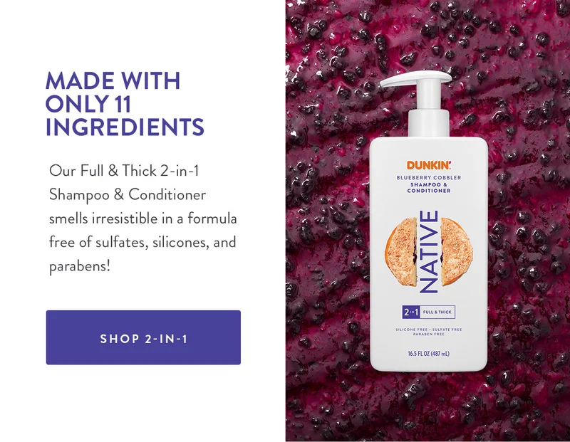 MADE WITH ONLY 11 INGREDIENTS Our Full & Thick 2-in-1 Shampoo & Conditioner smells irresistible in a formula free of sulfates, silicones, and parabens! SHOP 2-IN-1
