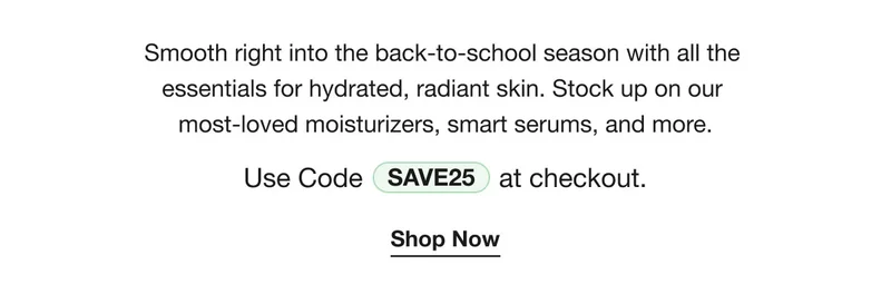 Smooth right into the back-to-school season with all the  essentials for hydrated, radiant skin. Stock up on our  most-loved moisturizers, smart serums, and more. | Use Code discount code at checkout.