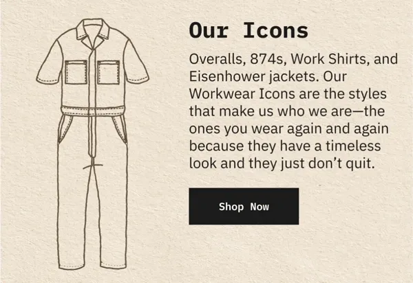 Our Icons: Overalls, 874s, Work Shirts, and Eisenhower jackets. Our Workwear Icons are the styles that make us who we are - the ones you wear again and again because they have a timeless look and they just don't quit.