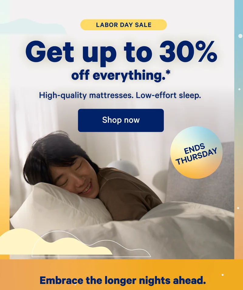 Labor Day Sale; Get up to 30% off everything.* High-quality mattresses. Low-effort sleep.