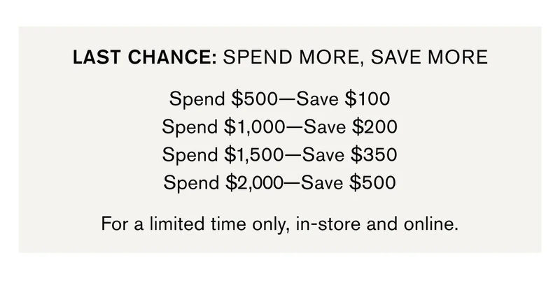 LAST CHANCE: SPEND MORE, SAVE MORE Spend $500—Save $100 Spend $1,000—Save $200 Spend $1,500—Save $350 Spend $2,000—Save $500 For a limited time only, in-store and online.