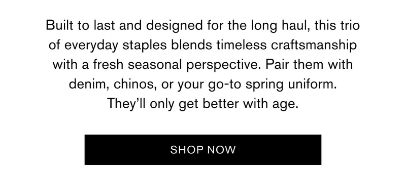 Built to last and designed for the long haul, this trio of everyday staples blends timeless craftsmanship with a fresh seasonal perspective. Pair them with denim, chinos, or your go-to spring uniform. They’ll only get better with age. | SHOP NOW