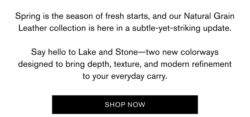 Spring is the season of fresh starts, and our Natural Grain Leather collection is here in a subtle-yet-striking update.  Say hello to Lake and Stone—two new colorways designed to bring depth, texture, and modern refinement to your everyday carry. | SHOP NOW