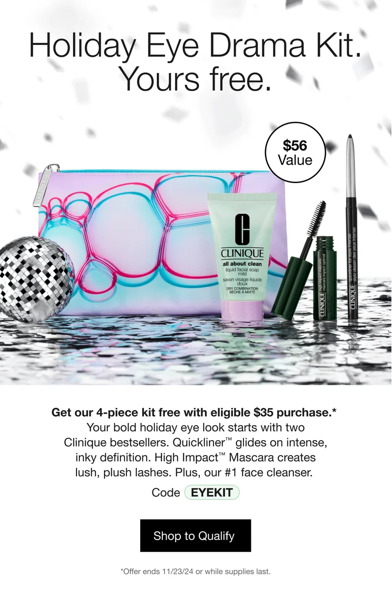 Holiday Eye Drama Kit. Yours free. | $56 Value | Get our 4-piece kit free with eligible $35 purchase.* Your bold holiday eye look starts with two Clinique bestsellers. Quickliner™ glides on intense, inky definition. High Impact™ Mascara creates lush, plush lashes. Plus, our #1 face cleanser. | Code discount code | Shop to Qualify  | *Offer ends 11/23/24 or while supplies last.