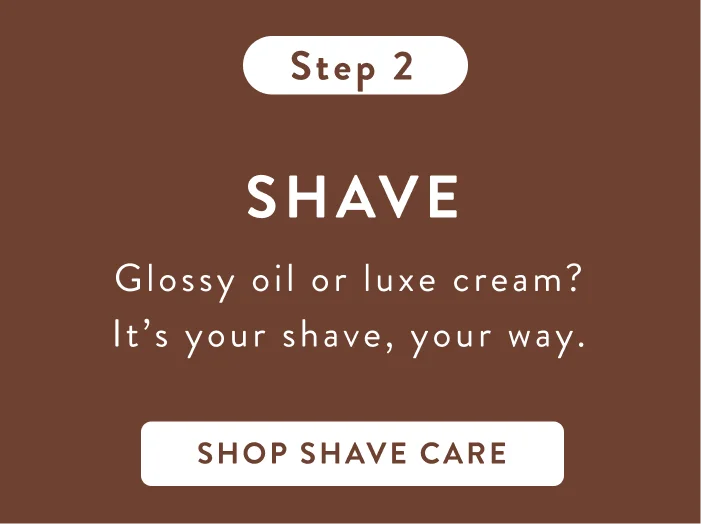 Step 2. Shave. Glossy oil or luxe cream? It's your shave, your way. Shop shave care. Step 2. Shave. Glossy oil or luxe cream? It's your shave, your way. Shop shave care.