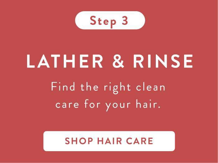 Step 3 Lather and Rinse. Find the right clean care for your hair. Shop hair care. Step 3 Lather and Rinse. Find the right clean care for your hair. Shop hair care.