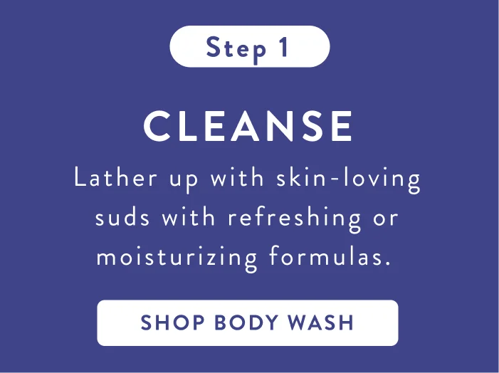 Step 1. Cleanse. Lather up with skin-loving suds with refreshing or moisturizing formulas. Shop body wash. Step 1. Cleanse. Lather up with skin-loving suds with refreshing or moisturizing formulas. Shop body wash.