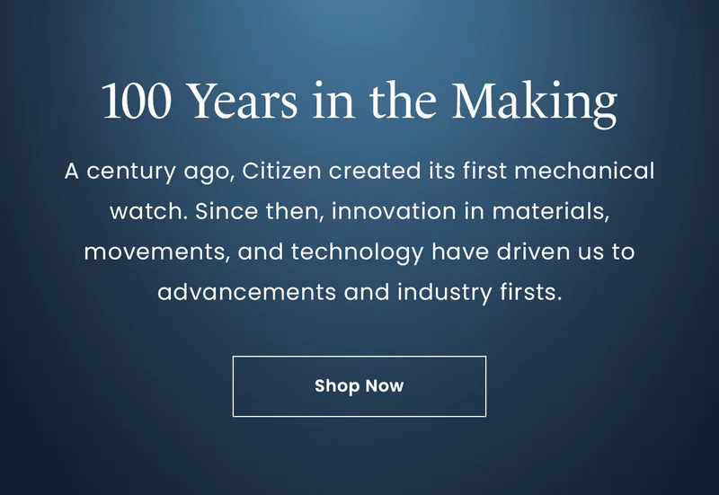 100 Years in the Making: A century ago, Citizen created its first mechanical watch. Since then, innovation in materials, movements, and technology have driven us to advancements and industry firsts. Shop Now