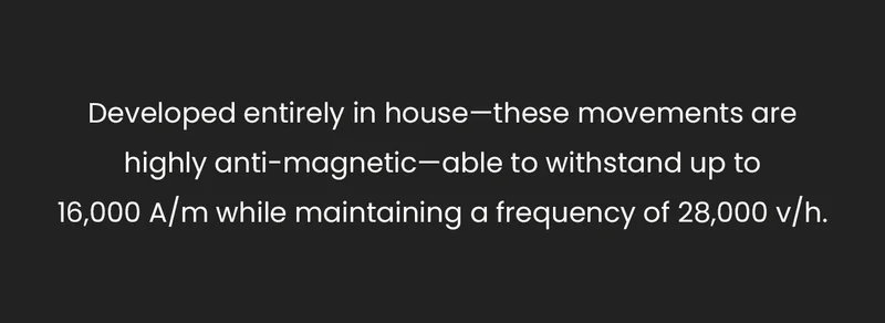 Developed entirely in house—these movements are highly anti-magnetic—able to withstand up to 16,000 A/m while maintaining a frequency of 28,000 v/h.