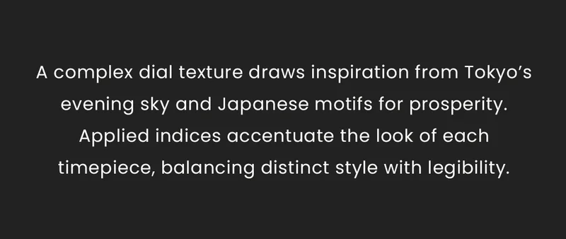 A complex dial texture draws inspiration from Tokyo’s evening sky and Japanese motifs for prosperity. Applied indices accentuate the look of each timepiece, balancing distinct style with legibility.
