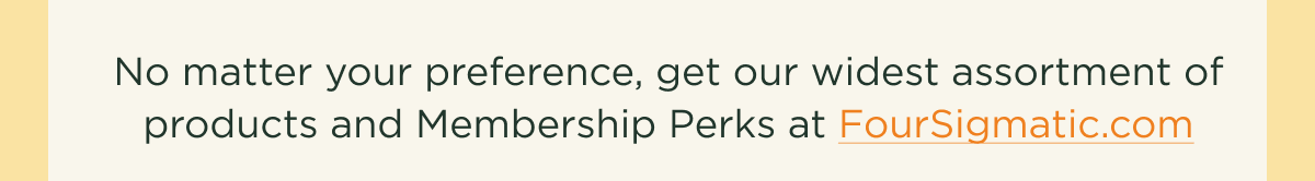 No matter your preference, get our widest assortment of products and Memnbership Perks at Foursigmatic.com