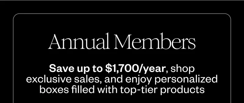 Annual Members Save up to $1,700/year, shop exclusive sales, and enjoy personalized boxes filled with top-tier products Annual Members Save up to $1,700/year, shop exclusive sales, and enjoy personalized boxes filled with top-tier products