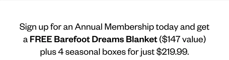 Sign up for an Annual Membership today and get a FREE Barefoot Dreams Blanket ($147 value) plus 4 seasonal boxes for just $219.99. Sign up for an Annual Membership today and get a FREE Barefoot Dreams Blanket ($147 value) plus 4 seasonal boxes for just $219.99.