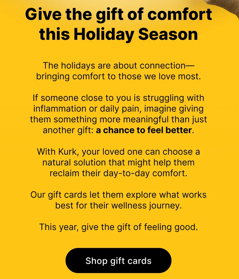 Give the gift of comfort this Holiday Season | The holidays are about connection—bringing comfort to those we love most.  If someone close to you is struggling with inflammation or daily pain, imagine giving them something more meaningful than just another gift: a chance to feel better.  With Kurk, your loved one can choose a natural solution that might help them reclaim their day-to-day comfort.   Our gift cards let them explore what works best for their wellness journey.  This year, give the gift of feeling good. [ SHOP GIFT CARDS ]