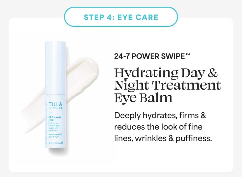 STEP 4: EYE CARE. 24-7 POWER SWIPETM Hydrating Day & Night Treatment Eye Balm. Deeply hydrates, firms & reduces the look of fine lines, wrinkles & puffiness.