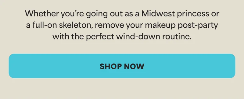 Whether you’re going out as a Midwest princess or a full-on skeleton, remove your makeup post-party with the perfect wind-down routine. -- SHOP NOW
