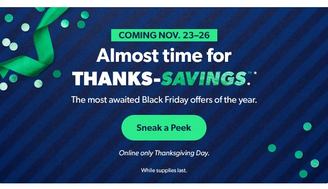 Coming Nov. 23-26 | Almost time for THANKS-SAVINGS™*. The most awaited Black Friday offers of the year. Sneak a Peek | Online only Thanksgiving Day. While supplies last.