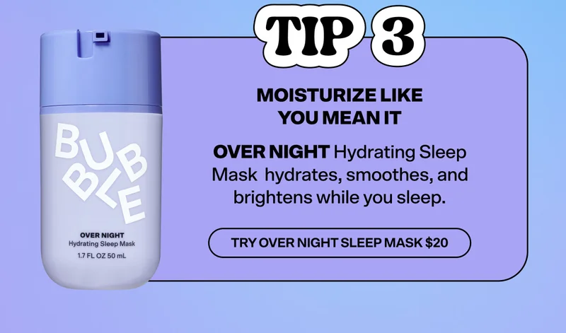Tip 3: Moisturize Like You Mean It. Overnight Hydrating Sleep Mask hydrates, smoothes, and brightens while you sleep. Try Over Night Sleep Mask $20