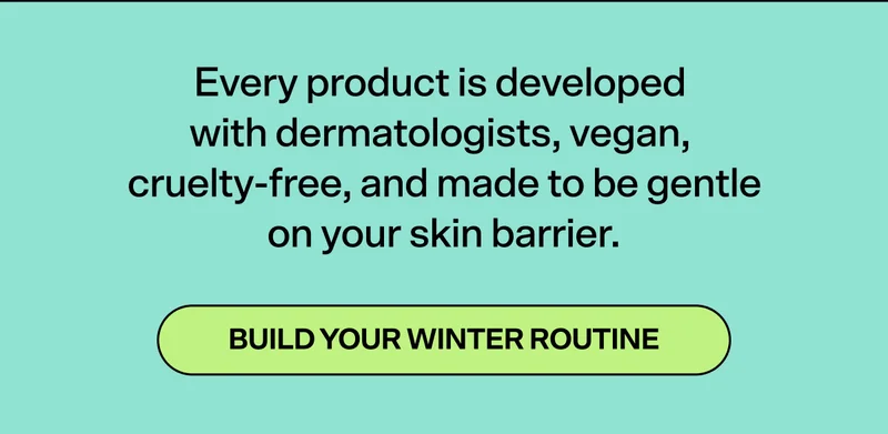 Every product is dermatologist-tested, vegan, cruelty-free, and made to be gentle on your skin barrier.