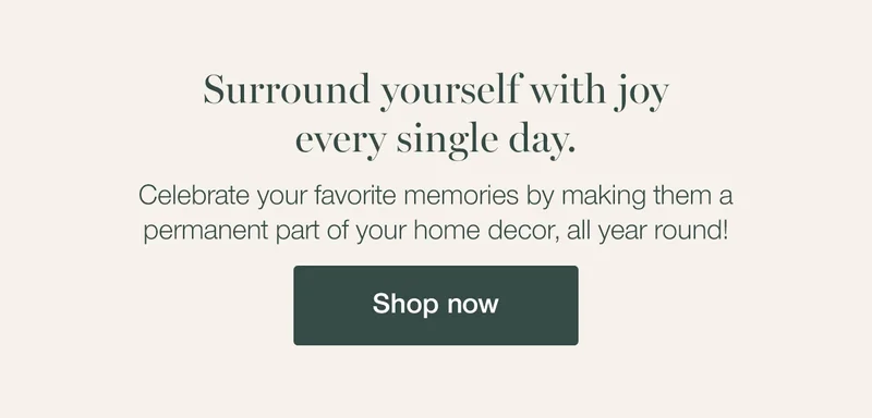 Surround yourself with joy every single day. Celebrate your favorite memories by making them a permanent part of your home decor, all year round!