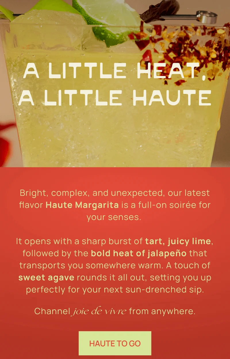 A Little Heat, A Little Haute  |. Bright, complex, and unexpected, our latest flavor Haute Margarita is a full-on soirée for your senses.  |   It opens with a sharp burst of tart, juicy lime, followed by the bold heat of jalapeño that transports you somewhere warm. A touch of sweet agave rounds it all out, setting you up perfectly for your next sun-drenched sip. | Channel joie de vivre from anywhere. HAUTE TO GO