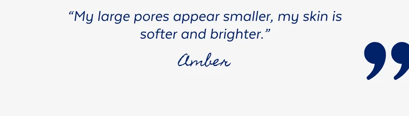 “My large pores appear smaller, my skin is softer and brighter.” - Amber