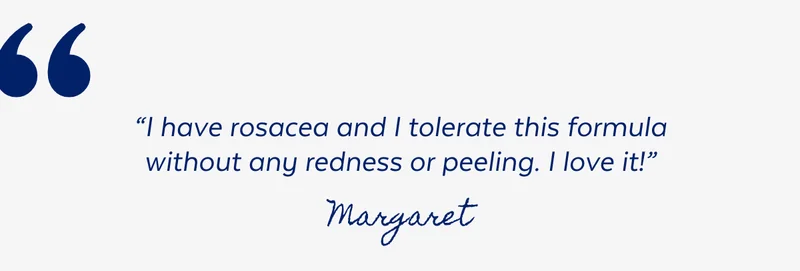 “I have rosacea and I tolerate this formula without any redness or peeling. I love it!” - Margaret