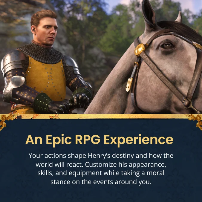 An Epic RPG Experience Your actions shape Henrys destiny and how the world will react. Customize his appearance, skills, and equipment while taking a moral stance on the events around you.
