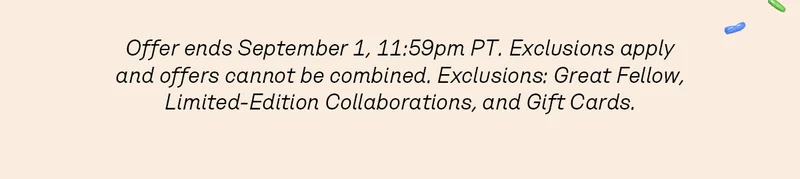 Offer ends September 1, 11:59pm PT. Exclusions apply and offers cannot be combined. Exclusions: Great Fellow, Limited-Edition Collaborations, and Gift Cards.