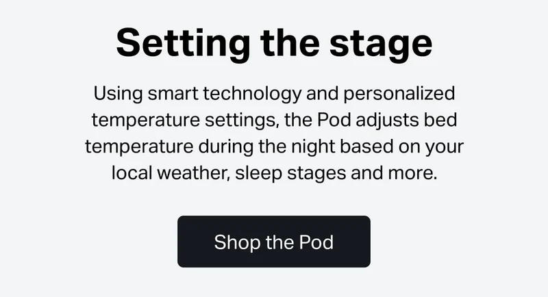 Setting the stage Using smart technology and personalized temperature settings, the Pod adjusts bed temperature during the night based on your local weather, sleep stages and more.