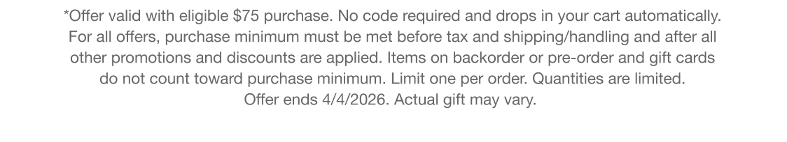 *Offer valid with eligible $95 purchase. No code required and drops in your cart automatically. For all offers, purchase minimum must be met before tax and shipping/handling and after all other promotions and discounts are applied. Items on backorder or pre-order and gift cards do not count toward purchase minimum. Limit one per order. Quantities are limited. Offer ends 4/4/2026. Actual gift may vary.