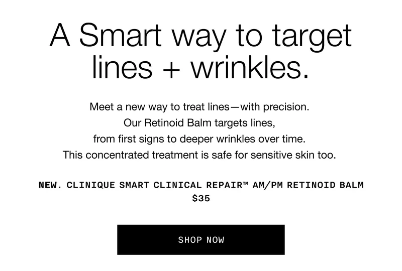 A Smart way to target lines + wrinkles. Meet a new way to treat lines–with precision. Our Retinoid Balm targets lines, from first signs to deeper wrinkles over time. This concentrated treatment is safe for sensitive skin too. NEW. CLINIQUE SMART CLINICAL REPAIR™ AM/PM RETINOID BALM $35. SHOP NOW