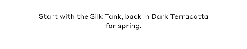 Start with the Silk Tank, back in Dark Terracotta for spring.