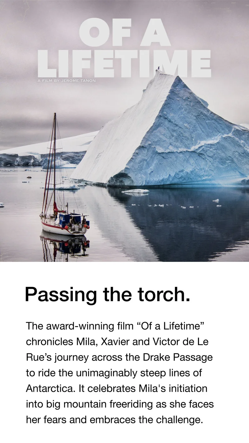 OF A LIFETIME - Passing the torch. The award-winning film "Of a Lifetime" chronicles Mila, Xavier and Victor de Le Rue's journey across the Drake Passage to ride the unimaginably steep lines of Antarctica. It celebrates Mila's initiation into big mountain freeriding as she faces her fears and embraces the challenge.