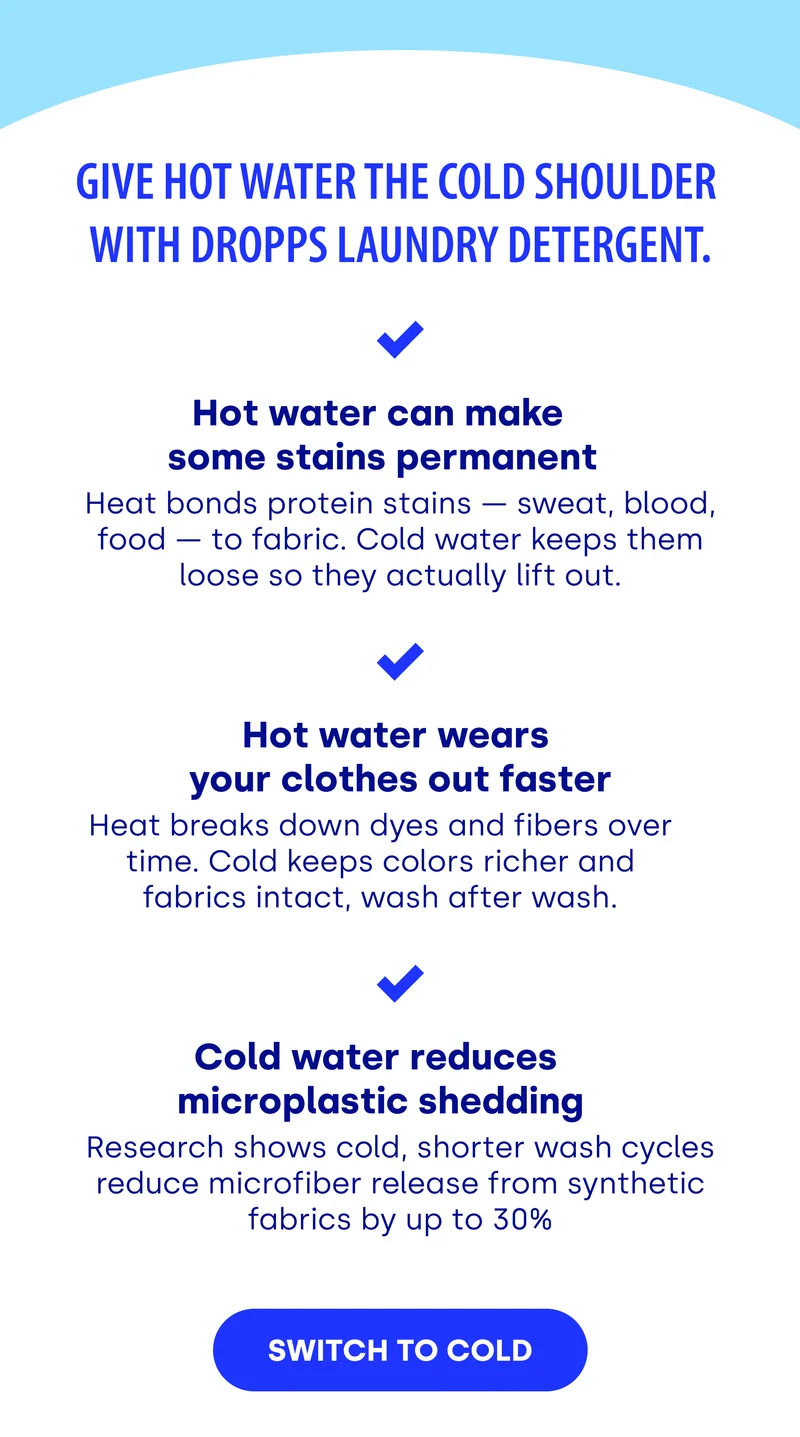 Give hot water the cold shoulder  with Dropps Laundry Detergent. Hot water can make  some stains permanent Heat bonds protein stains — sweat, blood, food — to fabric. Cold water keeps them loose so they actually lift out. Hot water wears  your clothes out faster Heat breaks down dyes and fibers over time. Cold keeps colors richer and fabrics intact, wash after wash. Cold water reduces  microplastic shedding Research shows cold, shorter wash cycles reduce microfiber release from synthetic fabrics by up to 30% SWITCH TO COLD