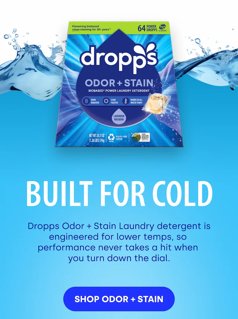 Built for Cold Dropps Odor + Stain Laundry detergent is engineered for lower temps, so  performance never takes a hit when  you turn down the dial. [SHOP ODOR + STAIN]