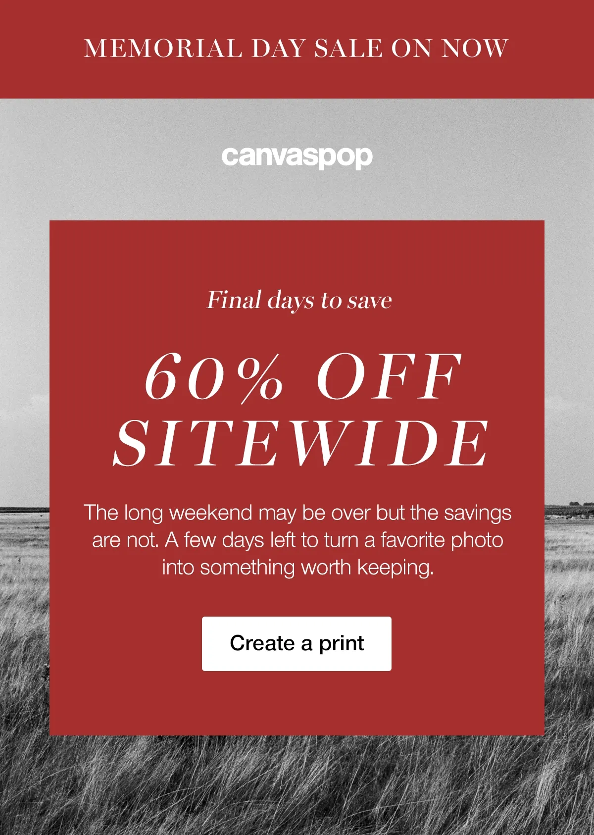 MEMORIAL DAY SALE ENDS SOON - Final days to save 60% OFF SITEWIDE. The long weekend may be over but the savings are not. A few days left to turn a favorite photo into something worth keeping. Create a print.