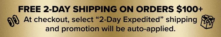 FREE 2-DAY SHIPPING ON ORDERS $100+. At checkout, select “2-Day Expedited” shipping and promotion will be auto-applied.