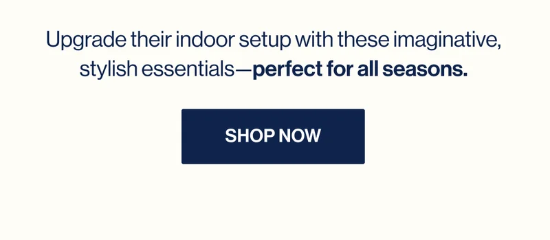 Upgrade their indoor setup with these imaginative, stylish essentials—perfect for all seasons. Shop Now