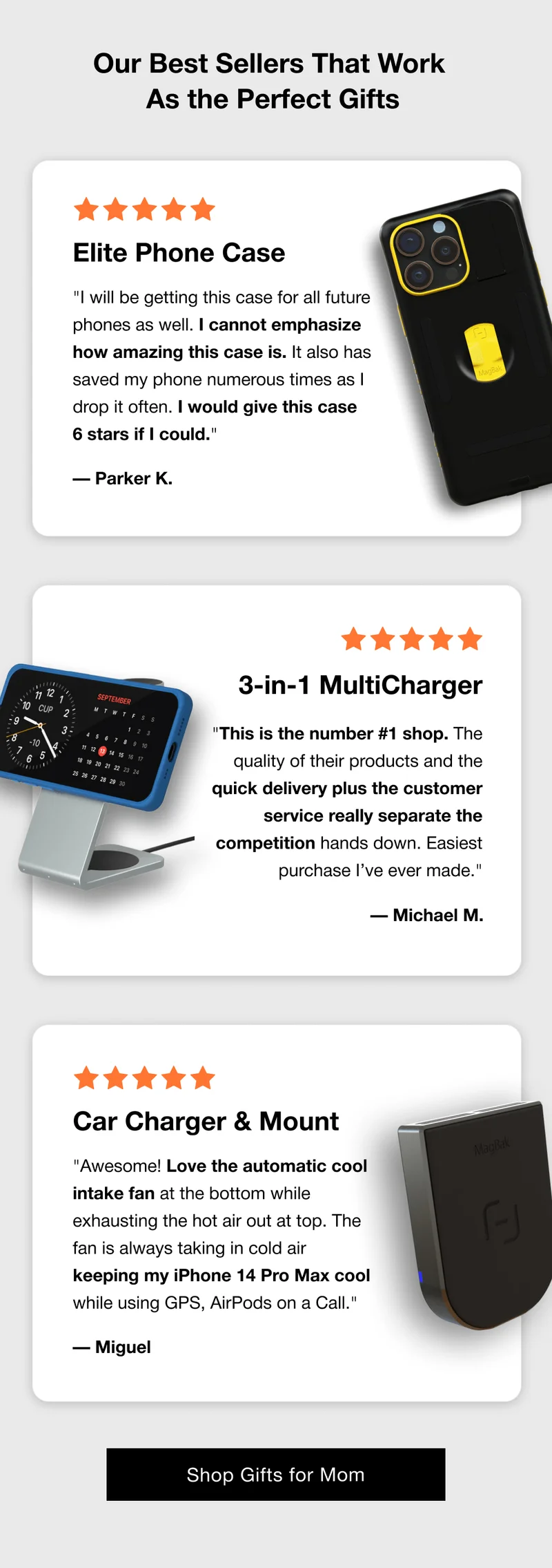 Our Best Sellers That Work  As the Perfect Gifts Elite Phone Case "I will be getting this case for all future phones as well. I cannot emphasize how amazing this case is. It also has saved my phone numerous times as I drop it often. I would give this case  6 stars if I could." — Parker K. 3-in-1 MultiCharger "This is the number #1 shop. The quality of their products and the quick delivery plus the customer service really separate the competition hands down. Easiest purchase I’ve ever made."  — Michael M. Car Charger & Mount "Awesome! Love the automatic cool intake fan at the bottom while exhausting the hot air out at top. The fan is always taking in cold air keeping my iPhone 14 Pro Max cool while using GPS, AirPods on a Call." — Miguel