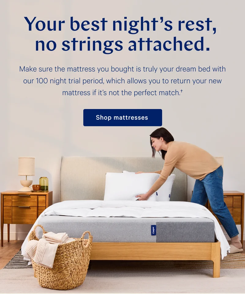 Your best night's rest, no strings attached >> Make sure the mattress you bought is truly your dream bed with our 100 night trial period, which allows you to return your new mattress if it's not the perfect match. >> Shop mattresses >>