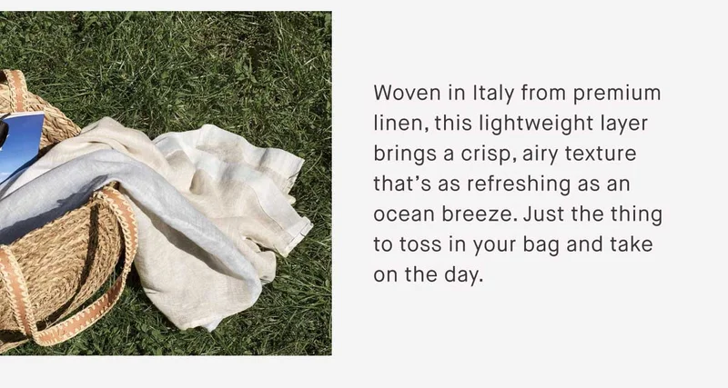 Woven in Italy from premium linen, this lightweight layer brings a crisp, airy texture that’s as refreshing as an ocean breeze. Just the thing to toss in your bag and take on the day.