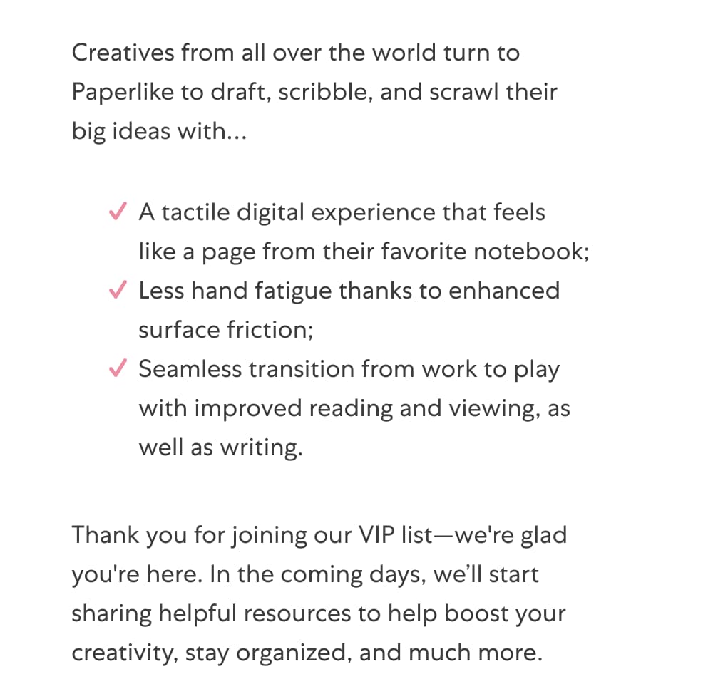 Creatives from all over the world turn to Paperlike to draft, scribble, and scrawl their big ideas with… A tactile digital experience that feels like a page from their favorite notebook; Less hand fatigue thanks to enhanced surface friction;  Seamless transition from work to play with improved reading and viewing, as well as writing.   Thank you for joining our VIP list—we're glad you're here. In the coming days, we’ll start sharing helpful resources to help boost your creativity, stay organized, and much more.