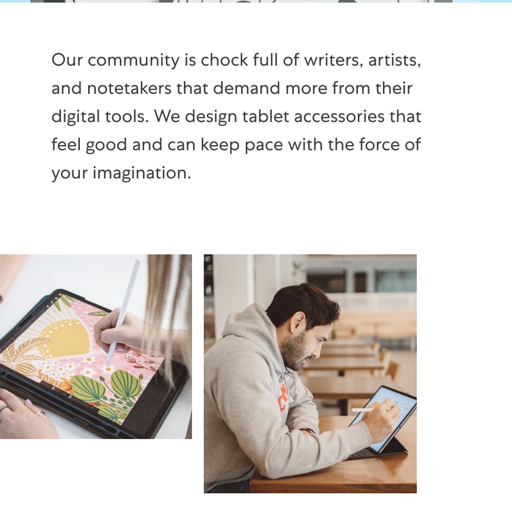 Hey there, it’s Paperlike!   Our community is chock full of writers, artists, and notetakers that demand more from their digital tools. We design tablet accessories that feel good and can keep pace with the force of your imagination.