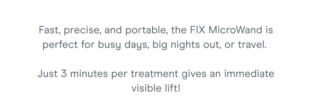 Fast, precise, and portable, the FIX MicroWand is perfect for busy days, big nights out, or travel. Just 3 minutes per treatment gives an immediate visible lift!